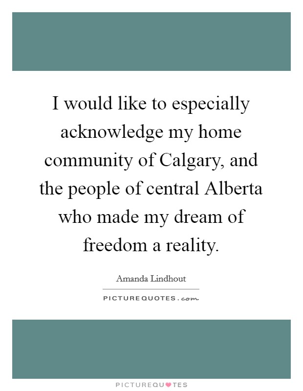 I would like to especially acknowledge my home community of Calgary, and the people of central Alberta who made my dream of freedom a reality. Picture Quote #1