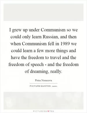 I grew up under Communism so we could only learn Russian, and then when Communism fell in 1989 we could learn a few more things and have the freedom to travel and the freedom of speech - and the freedom of dreaming, really Picture Quote #1