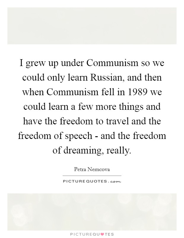 I grew up under Communism so we could only learn Russian, and then when Communism fell in 1989 we could learn a few more things and have the freedom to travel and the freedom of speech - and the freedom of dreaming, really. Picture Quote #1