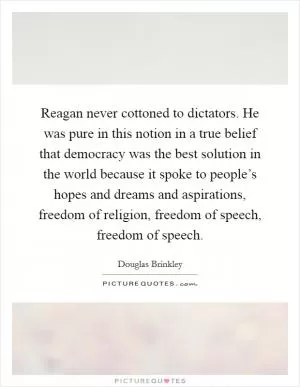 Reagan never cottoned to dictators. He was pure in this notion in a true belief that democracy was the best solution in the world because it spoke to people’s hopes and dreams and aspirations, freedom of religion, freedom of speech, freedom of speech Picture Quote #1