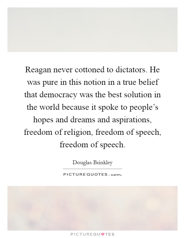 Reagan never cottoned to dictators. He was pure in this notion in a true belief that democracy was the best solution in the world because it spoke to people's hopes and dreams and aspirations, freedom of religion, freedom of speech, freedom of speech. Picture Quote #1