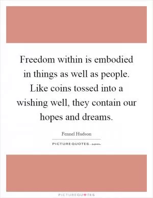 Freedom within is embodied in things as well as people. Like coins tossed into a wishing well, they contain our hopes and dreams Picture Quote #1