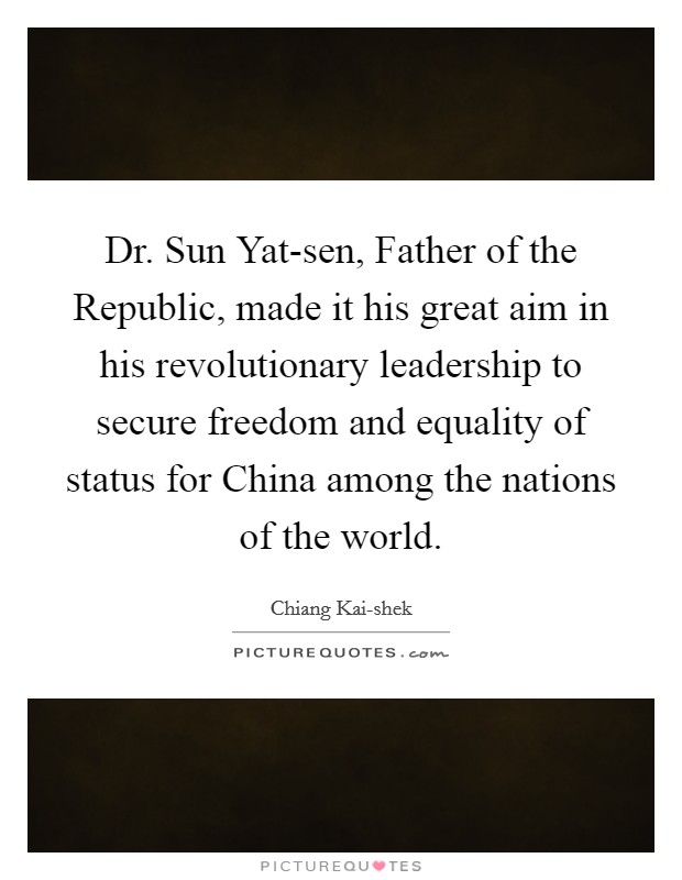Dr. Sun Yat-sen, Father of the Republic, made it his great aim in his revolutionary leadership to secure freedom and equality of status for China among the nations of the world. Picture Quote #1