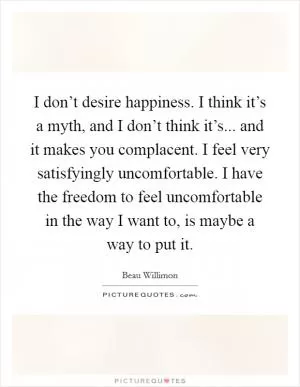 I don’t desire happiness. I think it’s a myth, and I don’t think it’s... and it makes you complacent. I feel very satisfyingly uncomfortable. I have the freedom to feel uncomfortable in the way I want to, is maybe a way to put it Picture Quote #1