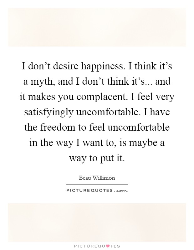 I don't desire happiness. I think it's a myth, and I don't think it's... and it makes you complacent. I feel very satisfyingly uncomfortable. I have the freedom to feel uncomfortable in the way I want to, is maybe a way to put it. Picture Quote #1