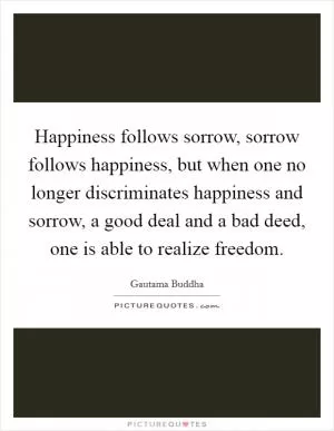 Happiness follows sorrow, sorrow follows happiness, but when one no longer discriminates happiness and sorrow, a good deal and a bad deed, one is able to realize freedom Picture Quote #1