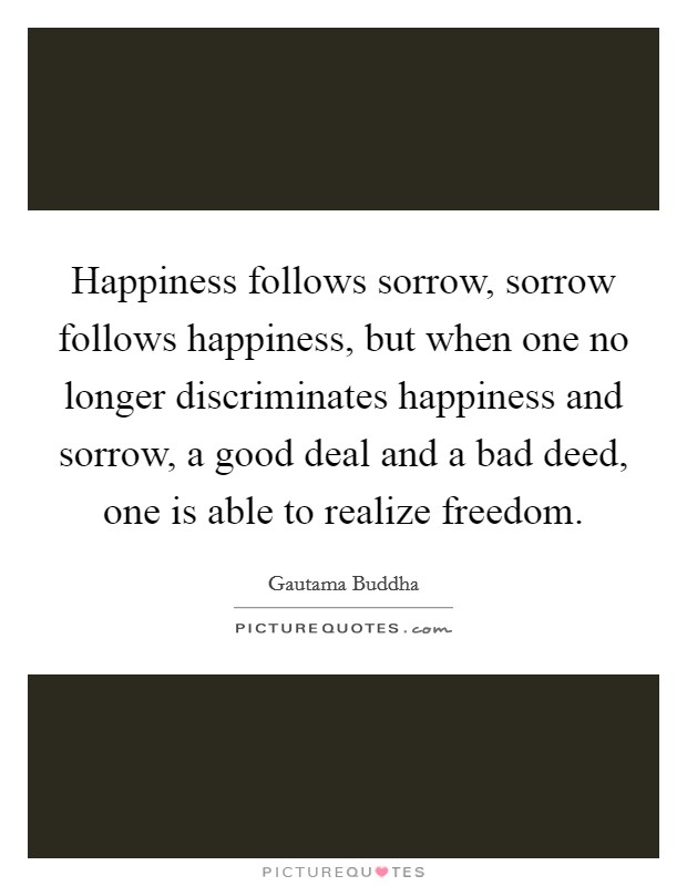 Happiness follows sorrow, sorrow follows happiness, but when one no longer discriminates happiness and sorrow, a good deal and a bad deed, one is able to realize freedom. Picture Quote #1