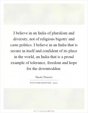 I believe in an India of pluralism and diversity, not of religious bigotry and caste politics. I believe in an India that is secure in itself and confident of its place in the world, an India that is a proud example of tolerance, freedom and hope for the downtrodden Picture Quote #1