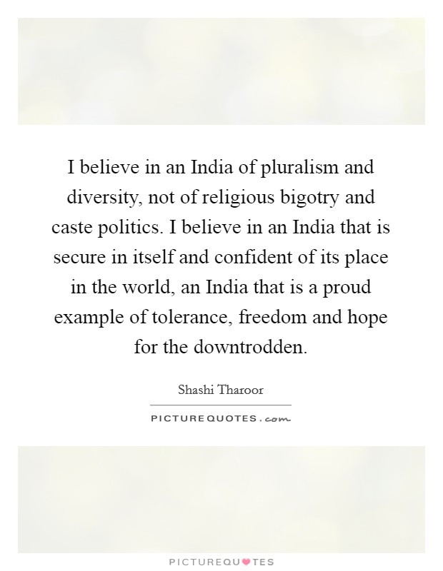 I believe in an India of pluralism and diversity, not of religious bigotry and caste politics. I believe in an India that is secure in itself and confident of its place in the world, an India that is a proud example of tolerance, freedom and hope for the downtrodden. Picture Quote #1