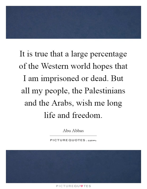 It is true that a large percentage of the Western world hopes that I am imprisoned or dead. But all my people, the Palestinians and the Arabs, wish me long life and freedom. Picture Quote #1