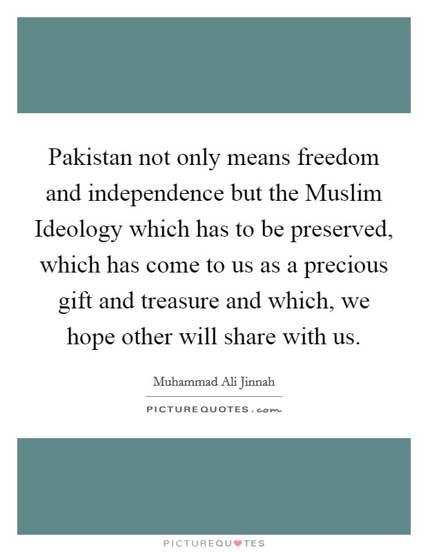 Pakistan not only means freedom and independence but the Muslim Ideology which has to be preserved, which has come to us as a precious gift and treasure and which, we hope other will share with us. Picture Quote #1