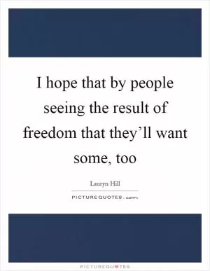 I hope that by people seeing the result of freedom that they’ll want some, too Picture Quote #1