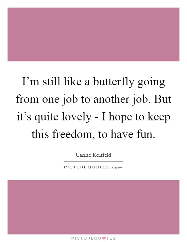 I'm still like a butterfly going from one job to another job. But it's quite lovely - I hope to keep this freedom, to have fun. Picture Quote #1
