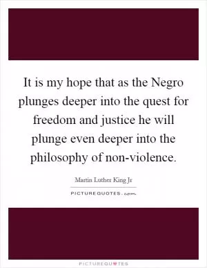 It is my hope that as the Negro plunges deeper into the quest for freedom and justice he will plunge even deeper into the philosophy of non-violence Picture Quote #1
