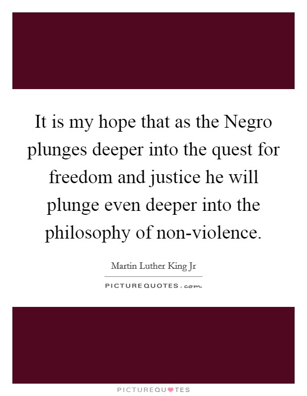 It is my hope that as the Negro plunges deeper into the quest for freedom and justice he will plunge even deeper into the philosophy of non-violence. Picture Quote #1