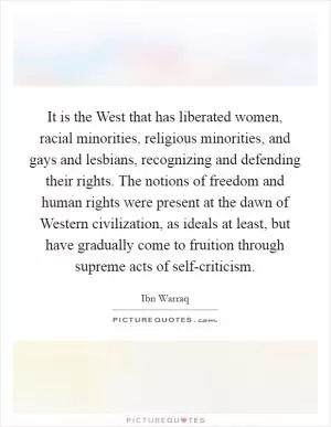 It is the West that has liberated women, racial minorities, religious minorities, and gays and lesbians, recognizing and defending their rights. The notions of freedom and human rights were present at the dawn of Western civilization, as ideals at least, but have gradually come to fruition through supreme acts of self-criticism Picture Quote #1