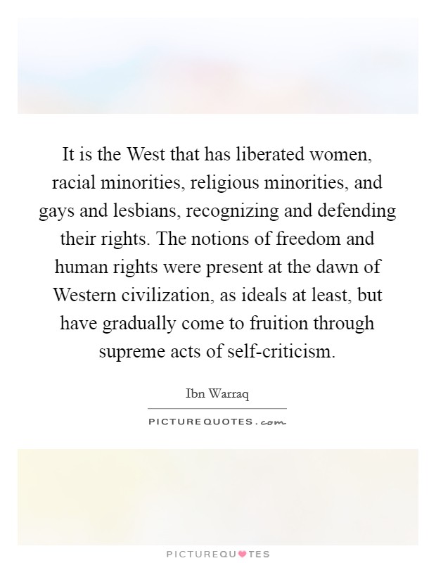 It is the West that has liberated women, racial minorities, religious minorities, and gays and lesbians, recognizing and defending their rights. The notions of freedom and human rights were present at the dawn of Western civilization, as ideals at least, but have gradually come to fruition through supreme acts of self-criticism. Picture Quote #1