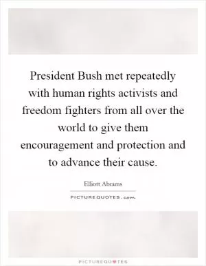 President Bush met repeatedly with human rights activists and freedom fighters from all over the world to give them encouragement and protection and to advance their cause Picture Quote #1