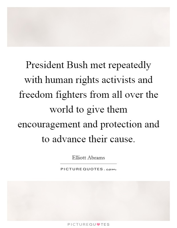 President Bush met repeatedly with human rights activists and freedom fighters from all over the world to give them encouragement and protection and to advance their cause. Picture Quote #1