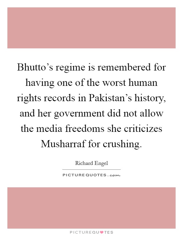 Bhutto's regime is remembered for having one of the worst human rights records in Pakistan's history, and her government did not allow the media freedoms she criticizes Musharraf for crushing. Picture Quote #1