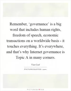 Remember, ‘governance’ is a big word that includes human rights, freedom of speech, economic transactions on a worldwide basis - it touches everything. It’s everywhere, and that’s why Internet governance is Topic A in many corners Picture Quote #1