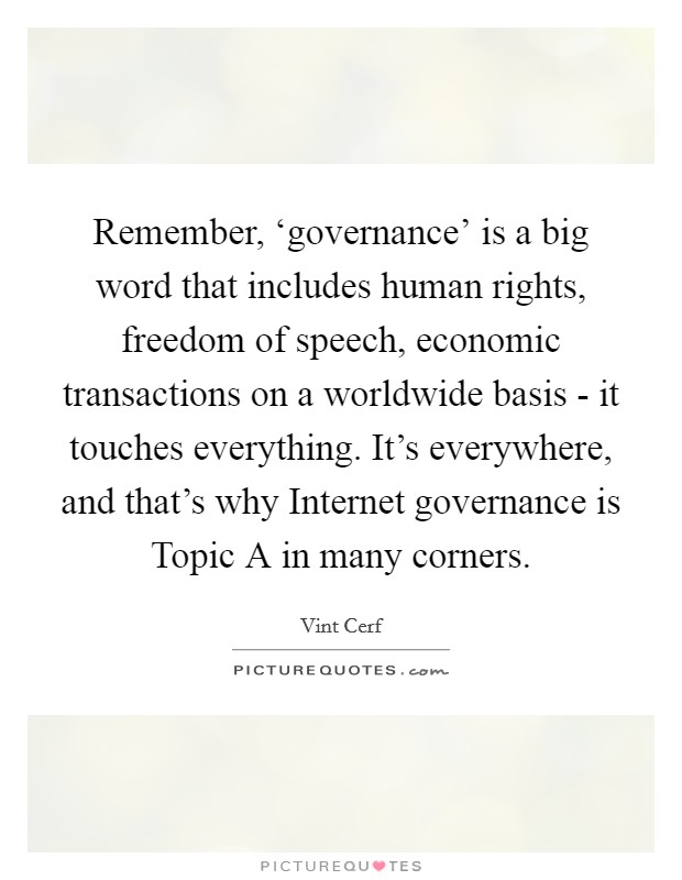 Remember, ‘governance' is a big word that includes human rights, freedom of speech, economic transactions on a worldwide basis - it touches everything. It's everywhere, and that's why Internet governance is Topic A in many corners. Picture Quote #1