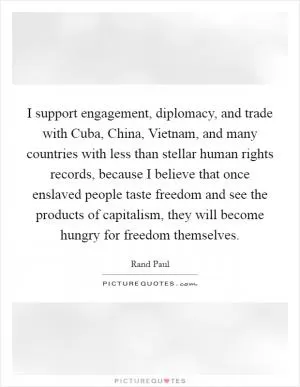 I support engagement, diplomacy, and trade with Cuba, China, Vietnam, and many countries with less than stellar human rights records, because I believe that once enslaved people taste freedom and see the products of capitalism, they will become hungry for freedom themselves Picture Quote #1