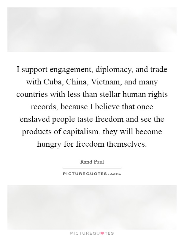 I support engagement, diplomacy, and trade with Cuba, China, Vietnam, and many countries with less than stellar human rights records, because I believe that once enslaved people taste freedom and see the products of capitalism, they will become hungry for freedom themselves. Picture Quote #1