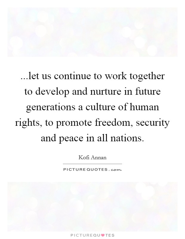 ...let us continue to work together to develop and nurture in future generations a culture of human rights, to promote freedom, security and peace in all nations. Picture Quote #1