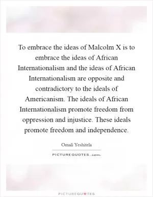 To embrace the ideas of Malcolm X is to embrace the ideas of African Internationalism and the ideas of African Internationalism are opposite and contradictory to the ideals of Americanism. The ideals of African Internationalism promote freedom from oppression and injustice. These ideals promote freedom and independence Picture Quote #1