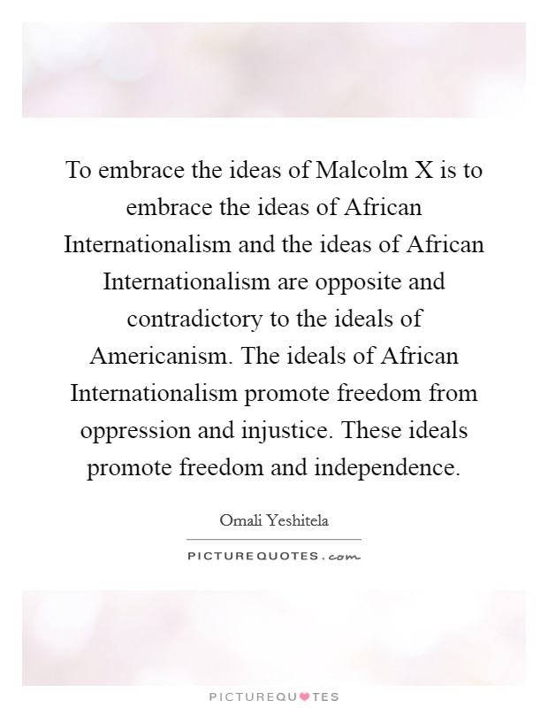 To embrace the ideas of Malcolm X is to embrace the ideas of African Internationalism and the ideas of African Internationalism are opposite and contradictory to the ideals of Americanism. The ideals of African Internationalism promote freedom from oppression and injustice. These ideals promote freedom and independence. Picture Quote #1