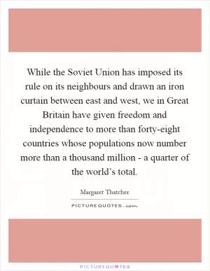 While the Soviet Union has imposed its rule on its neighbours and drawn an iron curtain between east and west, we in Great Britain have given freedom and independence to more than forty-eight countries whose populations now number more than a thousand million - a quarter of the world’s total Picture Quote #1