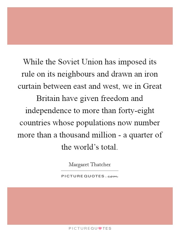 While the Soviet Union has imposed its rule on its neighbours and drawn an iron curtain between east and west, we in Great Britain have given freedom and independence to more than forty-eight countries whose populations now number more than a thousand million - a quarter of the world's total. Picture Quote #1
