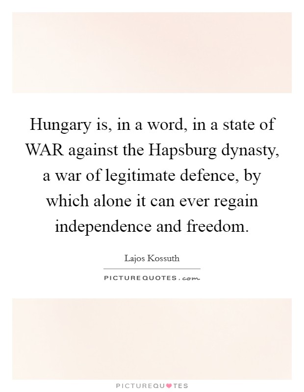 Hungary is, in a word, in a state of WAR against the Hapsburg dynasty, a war of legitimate defence, by which alone it can ever regain independence and freedom. Picture Quote #1