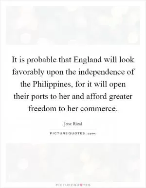 It is probable that England will look favorably upon the independence of the Philippines, for it will open their ports to her and afford greater freedom to her commerce Picture Quote #1