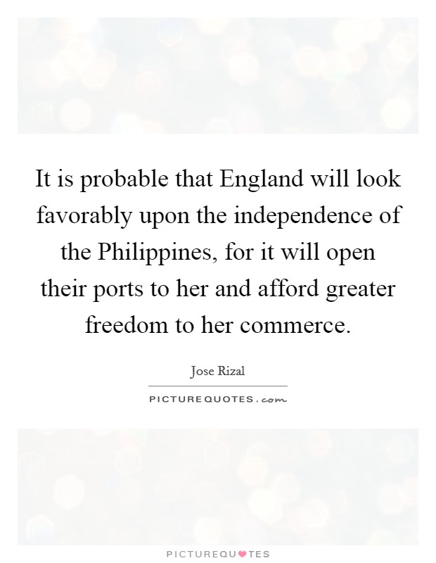 It is probable that England will look favorably upon the independence of the Philippines, for it will open their ports to her and afford greater freedom to her commerce. Picture Quote #1