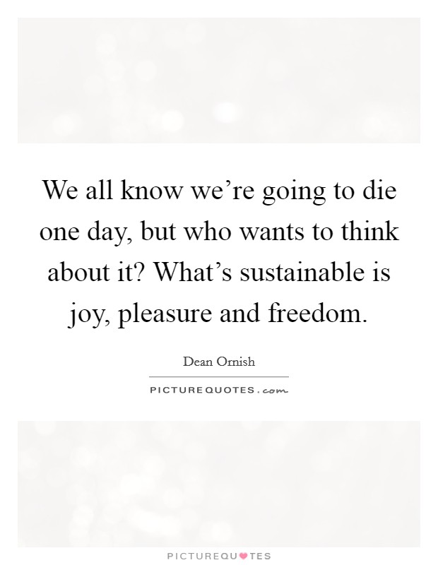 We all know we're going to die one day, but who wants to think about it? What's sustainable is joy, pleasure and freedom. Picture Quote #1
