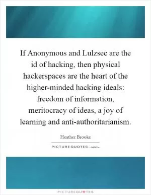 If Anonymous and Lulzsec are the id of hacking, then physical hackerspaces are the heart of the higher-minded hacking ideals: freedom of information, meritocracy of ideas, a joy of learning and anti-authoritarianism Picture Quote #1