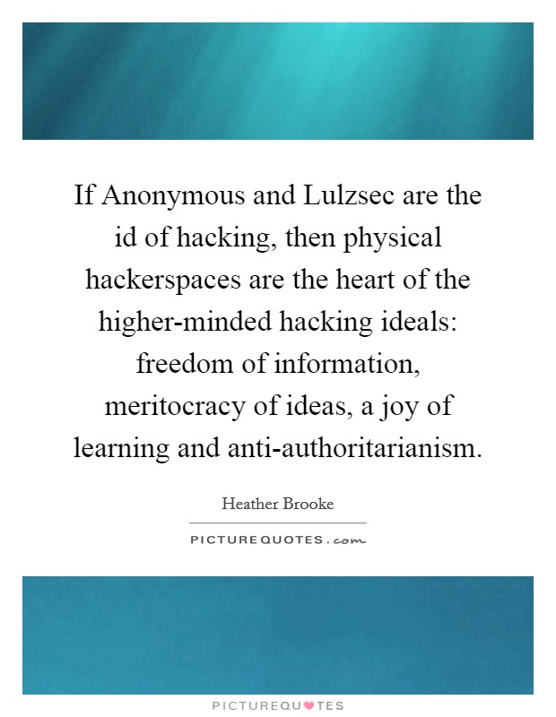 If Anonymous and Lulzsec are the id of hacking, then physical hackerspaces are the heart of the higher-minded hacking ideals: freedom of information, meritocracy of ideas, a joy of learning and anti-authoritarianism. Picture Quote #1