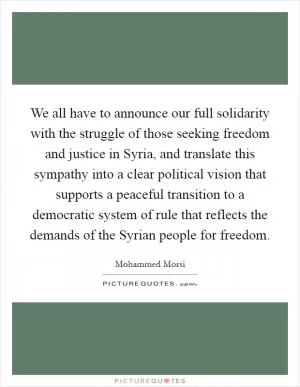 We all have to announce our full solidarity with the struggle of those seeking freedom and justice in Syria, and translate this sympathy into a clear political vision that supports a peaceful transition to a democratic system of rule that reflects the demands of the Syrian people for freedom Picture Quote #1