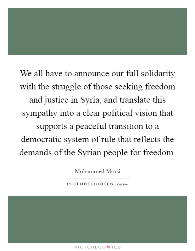 We all have to announce our full solidarity with the struggle of those seeking freedom and justice in Syria, and translate this sympathy into a clear political vision that supports a peaceful transition to a democratic system of rule that reflects the demands of the Syrian people for freedom. Picture Quote #1