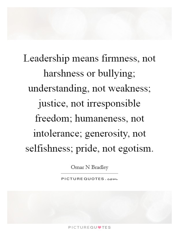 Leadership means firmness, not harshness or bullying; understanding, not weakness; justice, not irresponsible freedom; humaneness, not intolerance; generosity, not selfishness; pride, not egotism. Picture Quote #1