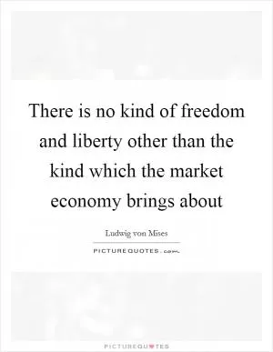 There is no kind of freedom and liberty other than the kind which the market economy brings about Picture Quote #1
