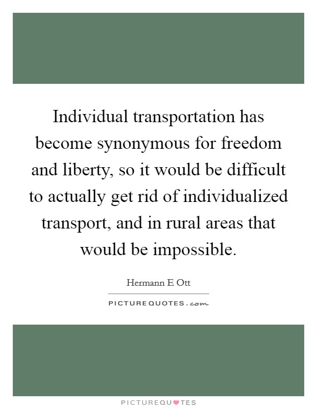 Individual transportation has become synonymous for freedom and liberty, so it would be difficult to actually get rid of individualized transport, and in rural areas that would be impossible. Picture Quote #1