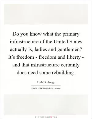 Do you know what the primary infrastructure of the United States actually is, ladies and gentlemen? It’s freedom - freedom and liberty - and that infrastructure certainly does need some rebuilding Picture Quote #1