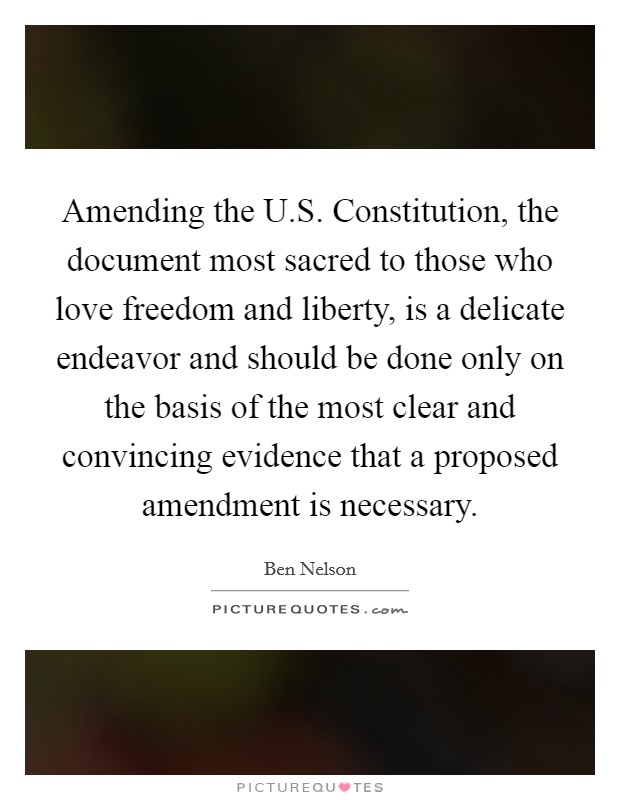 Amending the U.S. Constitution, the document most sacred to those who love freedom and liberty, is a delicate endeavor and should be done only on the basis of the most clear and convincing evidence that a proposed amendment is necessary. Picture Quote #1