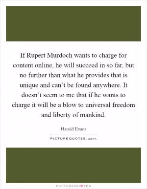 If Rupert Murdoch wants to charge for content online, he will succeed in so far, but no further than what he provides that is unique and can’t be found anywhere. It doesn’t seem to me that if he wants to charge it will be a blow to universal freedom and liberty of mankind Picture Quote #1