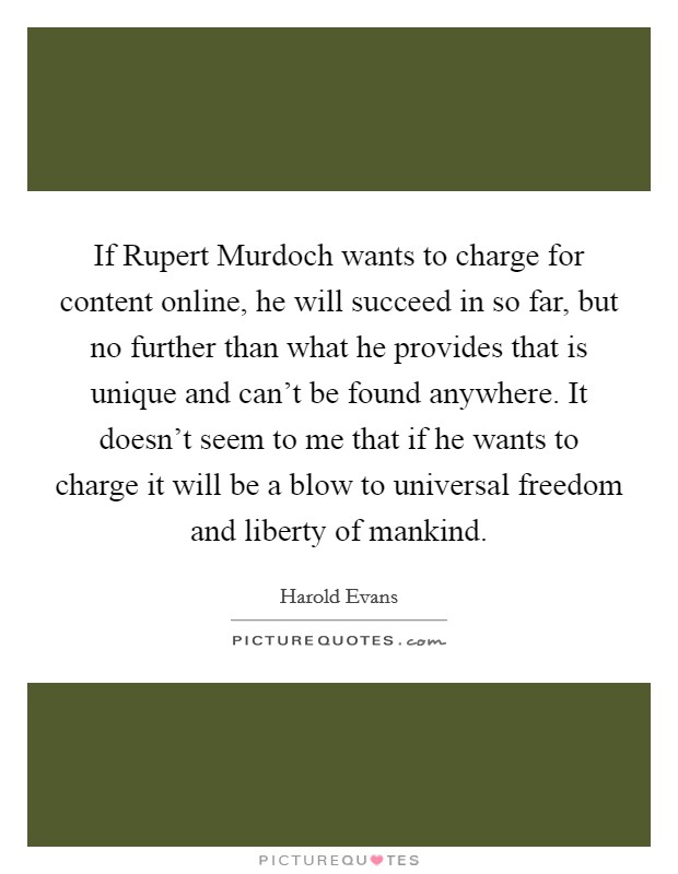 If Rupert Murdoch wants to charge for content online, he will succeed in so far, but no further than what he provides that is unique and can't be found anywhere. It doesn't seem to me that if he wants to charge it will be a blow to universal freedom and liberty of mankind. Picture Quote #1