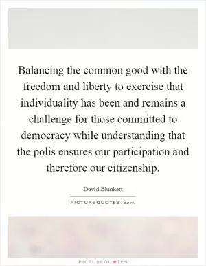 Balancing the common good with the freedom and liberty to exercise that individuality has been and remains a challenge for those committed to democracy while understanding that the polis ensures our participation and therefore our citizenship Picture Quote #1