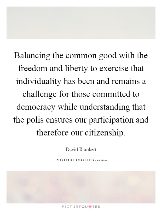 Balancing the common good with the freedom and liberty to exercise that individuality has been and remains a challenge for those committed to democracy while understanding that the polis ensures our participation and therefore our citizenship. Picture Quote #1